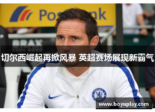 切尔西崛起再掀风暴 英超赛场展现新霸气