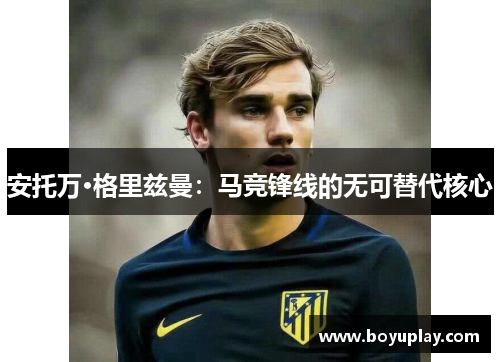 安托万·格里兹曼：马竞锋线的无可替代核心